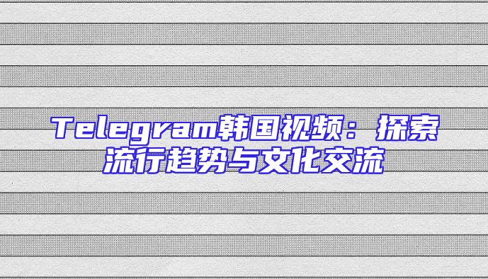 Telegram韩国视频：探索流行趋势与文化交流