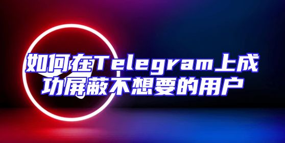 如何在Telegram上成功屏蔽不想要的用户