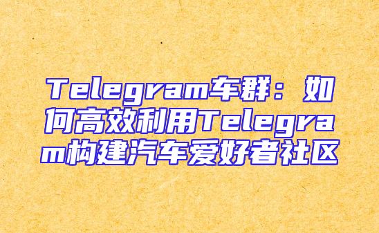 Telegram车群：如何高效利用Telegram构建汽车爱好者社区