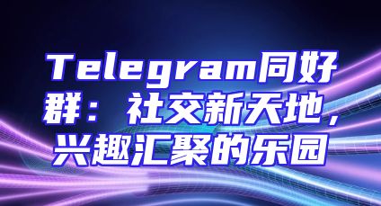 Telegram同好群：社交新天地，兴趣汇聚的乐园