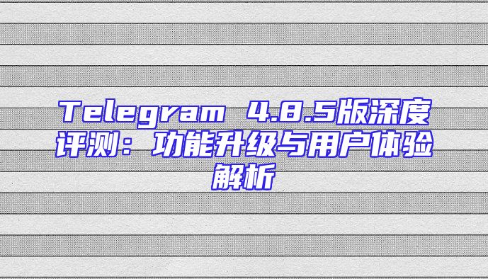 Telegram 4.8.5版深度评测：功能升级与用户体验解析