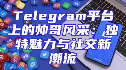Telegram平台上的帅哥风采：独特魅力与社交新潮流