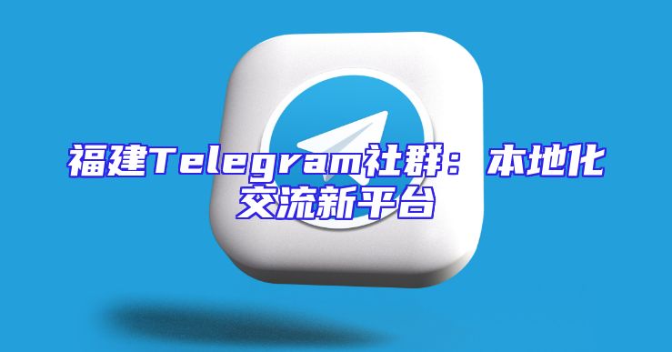 福建Telegram社群：本地化交流新平台