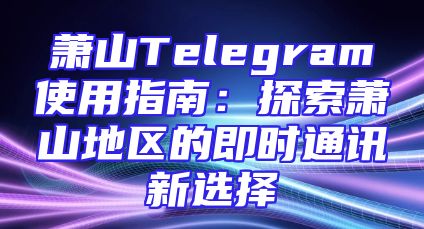 萧山Telegram使用指南：探索萧山地区的即时通讯新选择