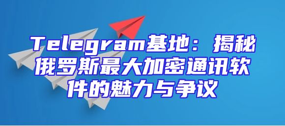 Telegram基地：揭秘俄罗斯最大加密通讯软件的魅力与争议