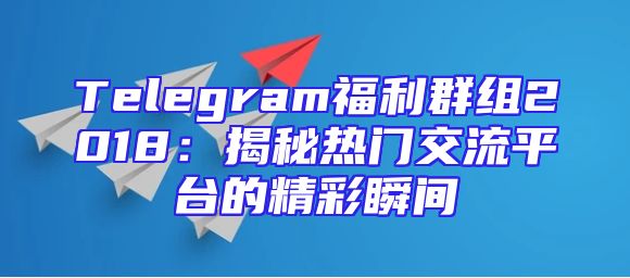 Telegram福利群组2018：揭秘热门交流平台的精彩瞬间