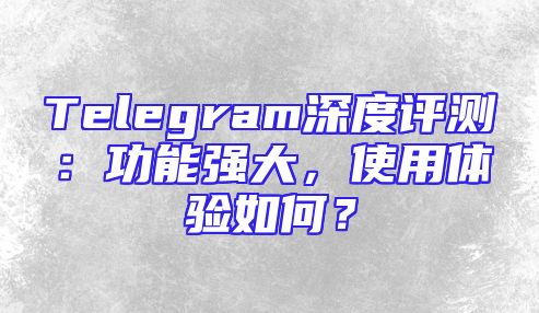 Telegram深度评测：功能强大，使用体验如何？