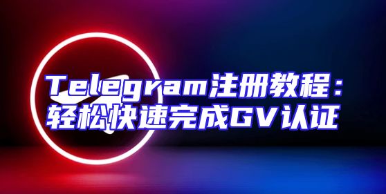 Telegram注册教程：轻松快速完成GV认证
