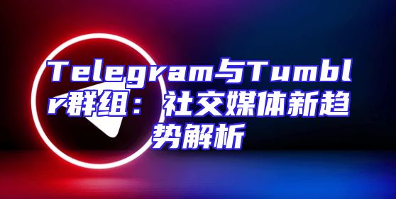 Telegram与Tumblr群组：社交媒体新趋势解析