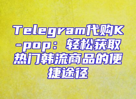 Telegram代购K-pop：轻松获取热门韩流商品的便捷途径