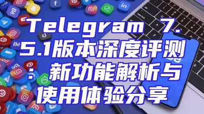 Telegram 7.5.1版本深度评测：新功能解析与使用体验分享