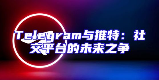 Telegram与推特：社交平台的未来之争