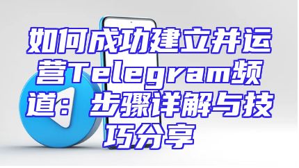 如何成功建立并运营Telegram频道：步骤详解与技巧分享