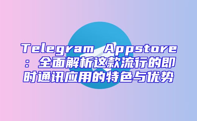 Telegram Appstore：全面解析这款流行的即时通讯应用的特色与优势