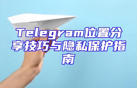 Telegram位置分享技巧与隐私保护指南