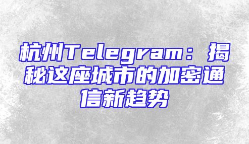 杭州Telegram：揭秘这座城市的加密通信新趋势
