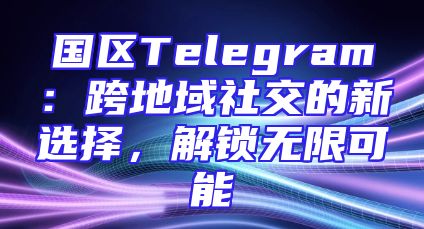 国区Telegram：跨地域社交的新选择，解锁无限可能
