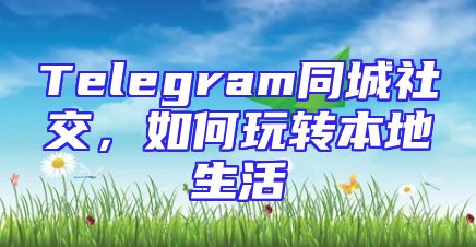 Telegram同城社交，如何玩转本地生活
