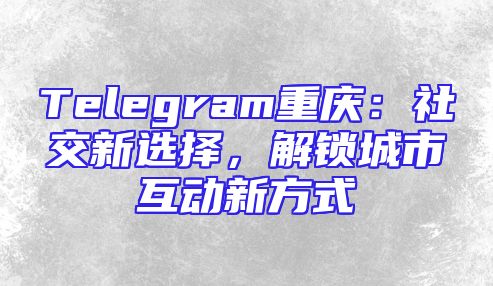Telegram重庆：社交新选择，解锁城市互动新方式
