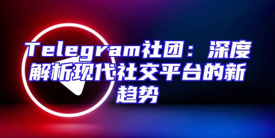 Telegram社团：深度解析现代社交平台的新趋势