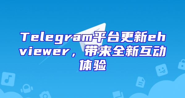 Telegram平台更新ehviewer，带来全新互动体验