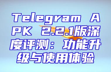 Telegram APK 2.2.1版深度评测：功能升级与使用体验