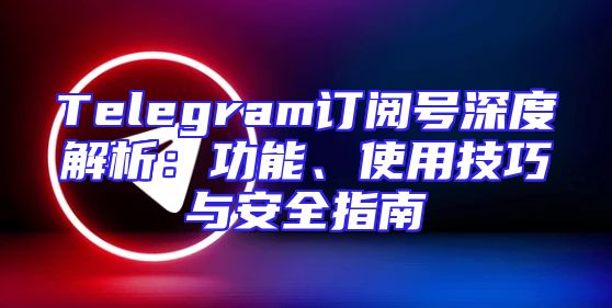 Telegram订阅号深度解析：功能、使用技巧与安全指南