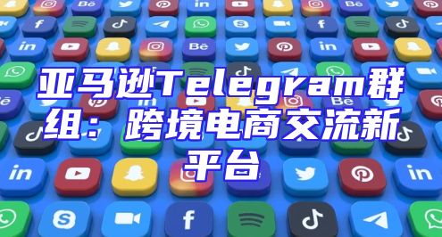 亚马逊Telegram群组：跨境电商交流新平台