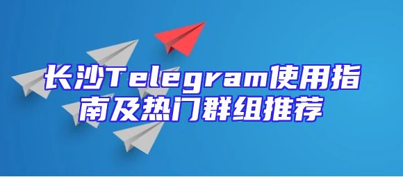 长沙Telegram使用指南及热门群组推荐