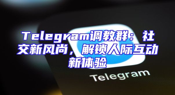 Telegram调教群：社交新风尚，解锁人际互动新体验