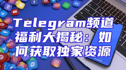 Telegram频道福利大揭秘：如何获取独家资源