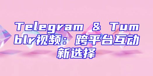 Telegram & Tumblr视频：跨平台互动新选择
