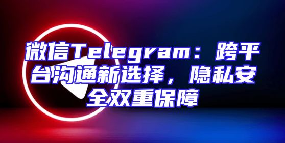 微信Telegram：跨平台沟通新选择，隐私安全双重保障
