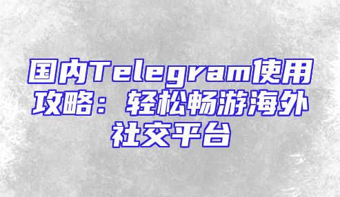 国内Telegram使用攻略：轻松畅游海外社交平台