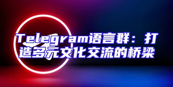 Telegram语言群：打造多元文化交流的桥梁