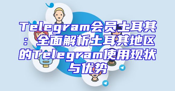 Telegram会员土耳其：全面解析土耳其地区的Telegram使用现状与优势