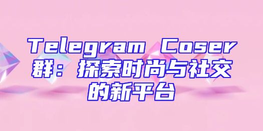 Telegram Coser群：探索时尚与社交的新平台