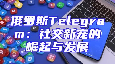 俄罗斯Telegram：社交新宠的崛起与发展