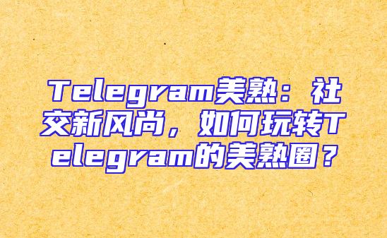 Telegram美熟：社交新风尚，如何玩转Telegram的美熟圈？