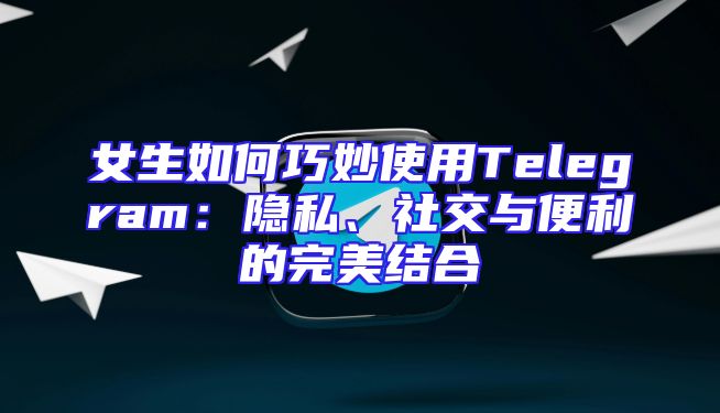 女生如何巧妙使用Telegram：隐私、社交与便利的完美结合