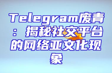 Telegram废青：揭秘社交平台的网络亚文化现象