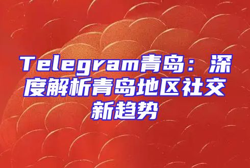 Telegram青岛：深度解析青岛地区社交新趋势