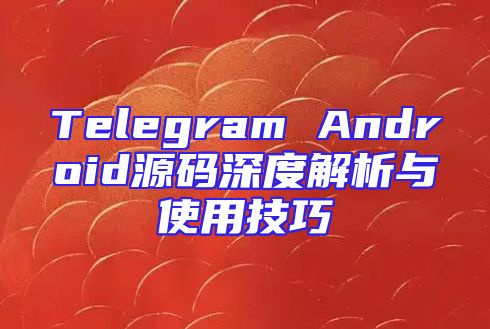 Telegram Android源码深度解析与使用技巧