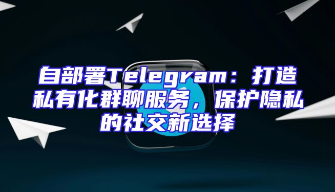 自部署Telegram：打造私有化群聊服务，保护隐私的社交新选择