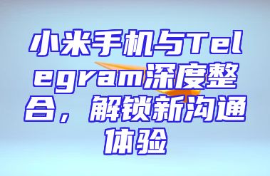 小米手机与Telegram深度整合，解锁新沟通体验