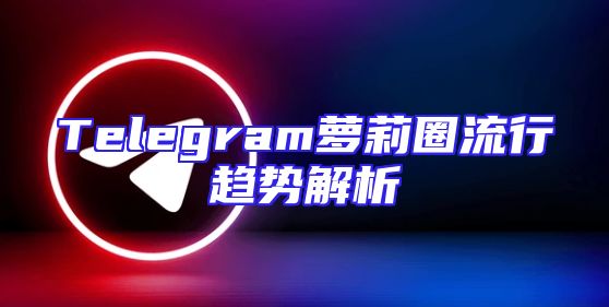Telegram萝莉圈流行趋势解析