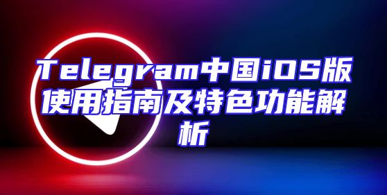 Telegram中国iOS版使用指南及特色功能解析