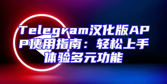 Telegram汉化版APP使用指南：轻松上手体验多元功能