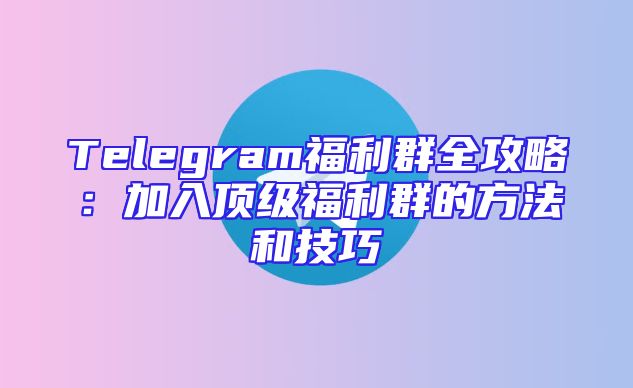 Telegram福利群全攻略：加入顶级福利群的方法和技巧