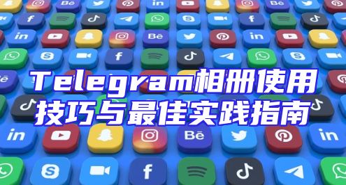 Telegram相册使用技巧与最佳实践指南